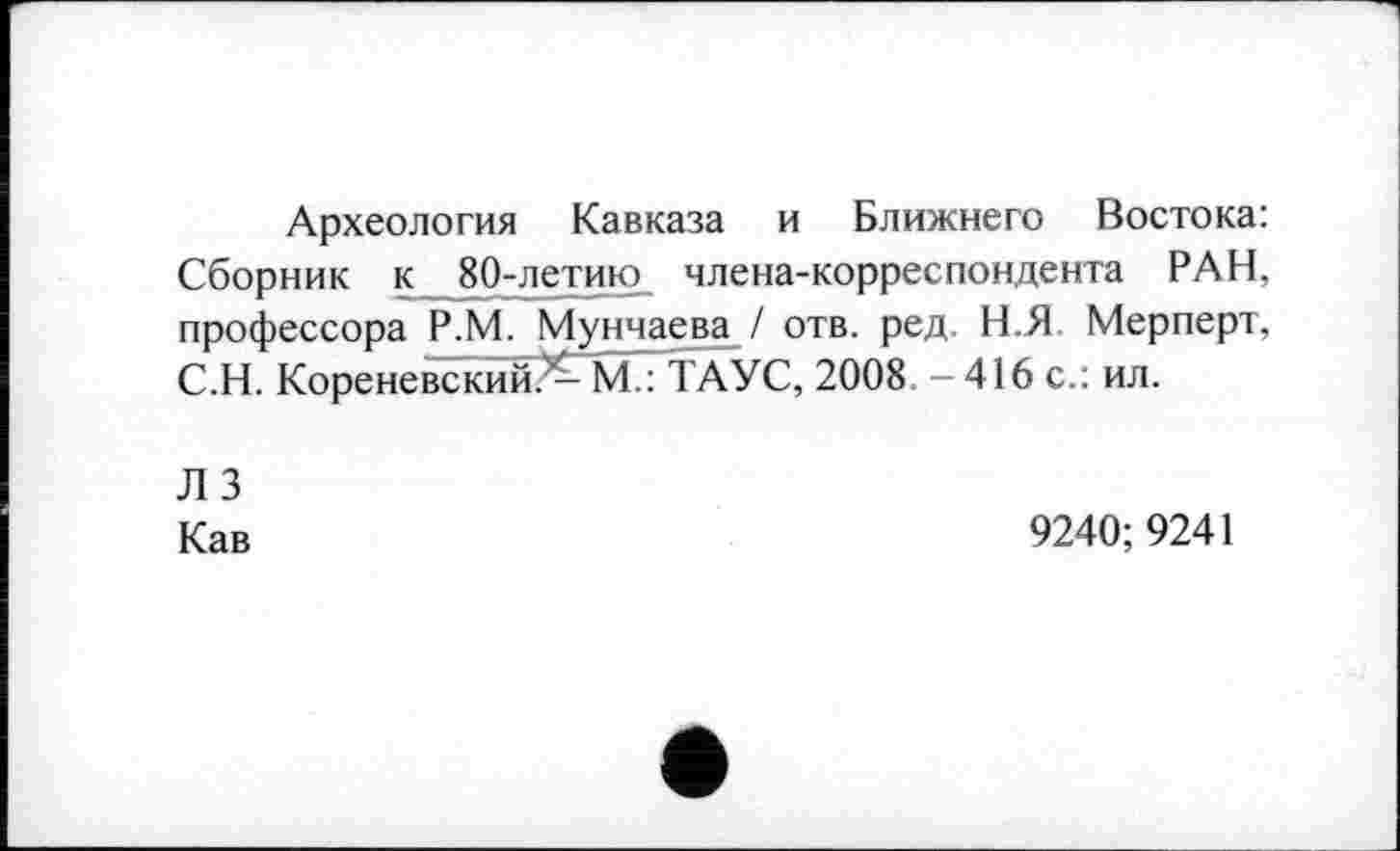 ﻿Археология Кавказа и Ближнего Востока: Сборник к 80-летию члена-корреспондента РАН, профессора Р.М. Мунчаева / отв. ред. Н.Я Мерперт, С.Н. Кореневский^М.: ТАУС, 2008. - 416 с.: ил.
лз
Кав
9240; 9241